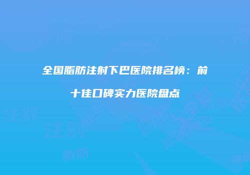 全国脂肪注射下巴医院排名榜：前十佳口碑实力医院盘点