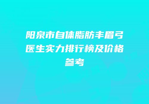 阳泉市自体脂肪丰眉弓医生实力排行榜及价格参考