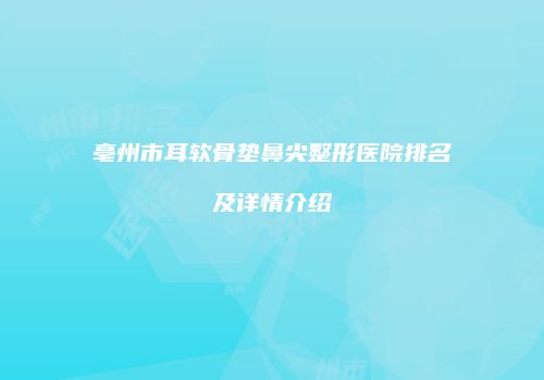 亳州市耳软骨垫鼻尖整形医院排名及详情介绍