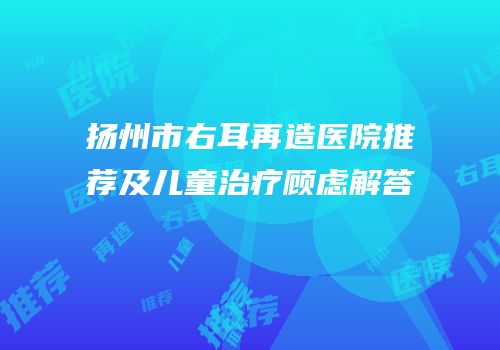 扬州市右耳再造医院推荐及儿童治疗顾虑解答