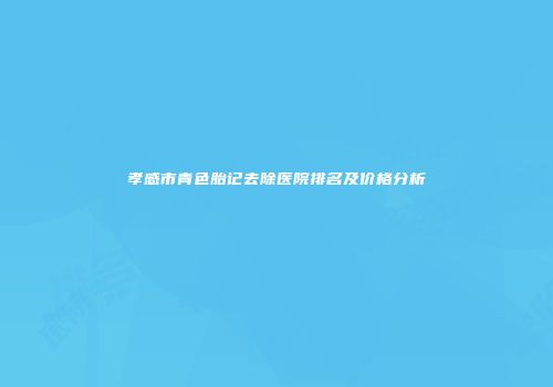 孝感市青色胎记去除医院排名及价格分析