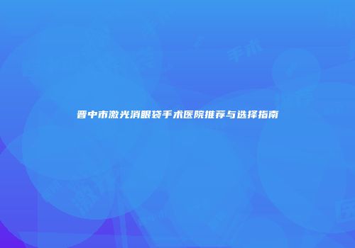 晋中市激光消眼袋手术医院推荐与选择指南