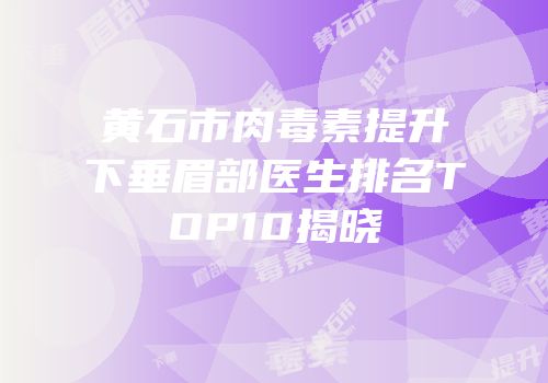 黄石市肉毒素提升下垂眉部医生排名TOP10揭晓
