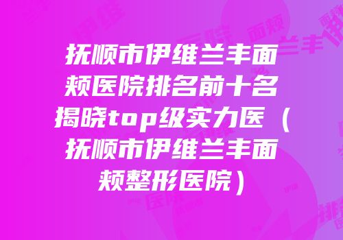 抚顺市伊维兰丰面颊医院排名前十名揭晓top级实力医（抚顺市伊维兰丰面颊整形医院）