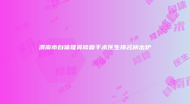 渭南市自体隆鼻修复手术医生排名榜出炉