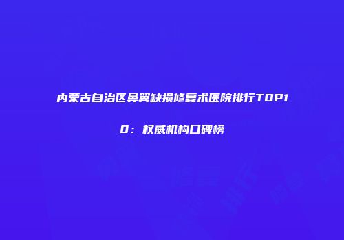 内蒙古自治区鼻翼缺损修复术医院排行TOP10：权威机构口碑榜