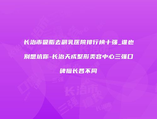 长治市吸脂去副乳医院排行榜十强_谁也别想坑你-长治天成整形美容中心三强口碑擅长各不同