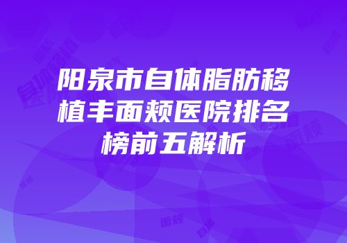 阳泉市自体脂肪移植丰面颊医院排名榜前五解析