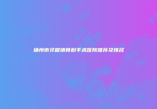 扬州市牙龈填骨粉手术医院推荐及排名