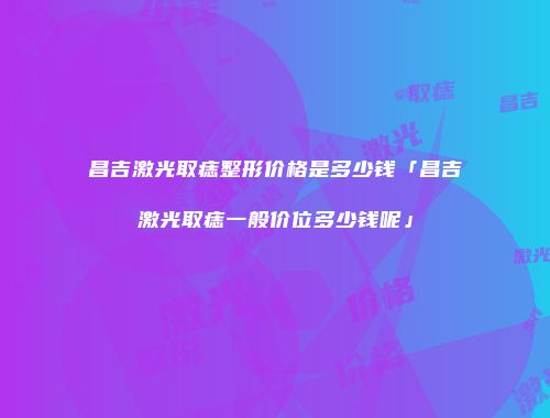 昌吉激光取痣整形价格是多少钱「昌吉激光取痣一般价位多少钱呢」