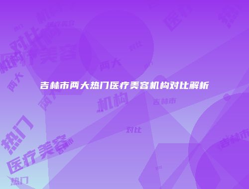 吉林市两大热门医疗美容机构对比解析