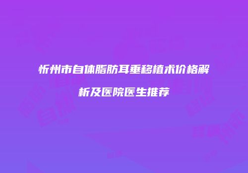 忻州市自体脂肪耳垂移植术价格解析及医院医生推荐
