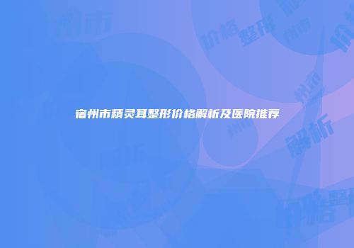 宿州市精灵耳整形价格解析及医院推荐