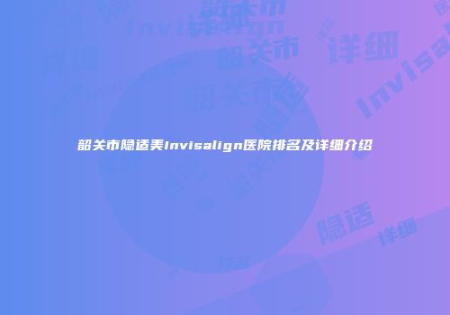 韶关市隐适美Invisalign医院排名及详细介绍