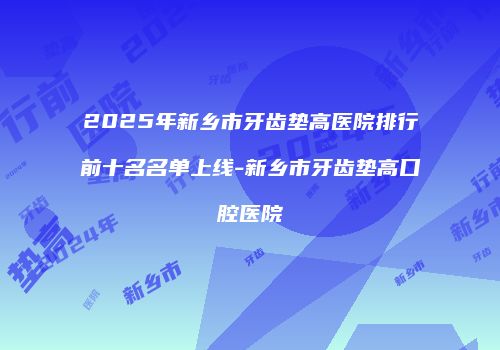 2025年新乡市牙齿垫高医院排行前十名名单上线-新乡市牙齿垫高口腔医院
