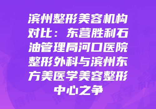 滨州整形美容机构对比：东营胜利石油管理局河口医院整形外科与滨州东方美医学美容整形中心之争