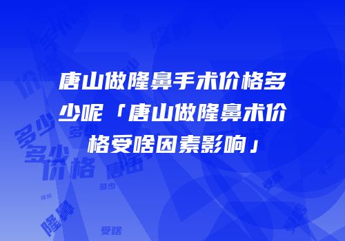 唐山做隆鼻手术价格多少呢「唐山做隆鼻术价格受啥因素影响」