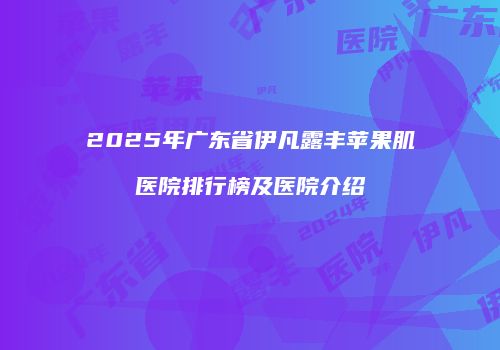 2025年广东省伊凡露丰苹果肌医院排行榜及医院介绍
