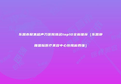 东营市聚焦超声刀医院排名top10全新推荐（东营静雅国际医疗美容中心包揽前四强）
