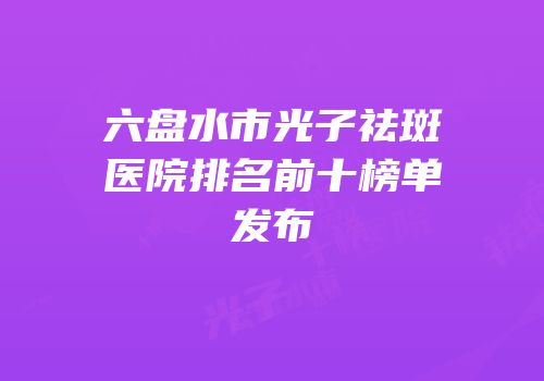 六盘水市光子祛斑医院排名前十榜单发布