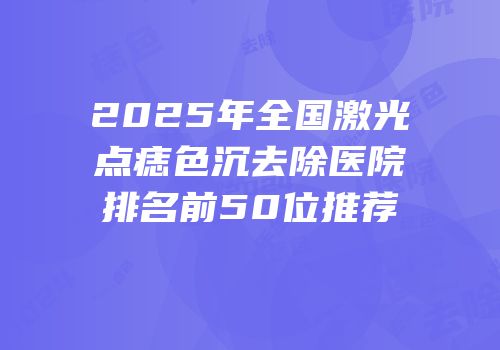 2025年全国激光点痣色沉去除医院排名前50位推荐