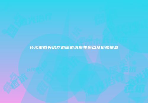长沙市激光治疗痘印痘坑医生盘点及价格信息