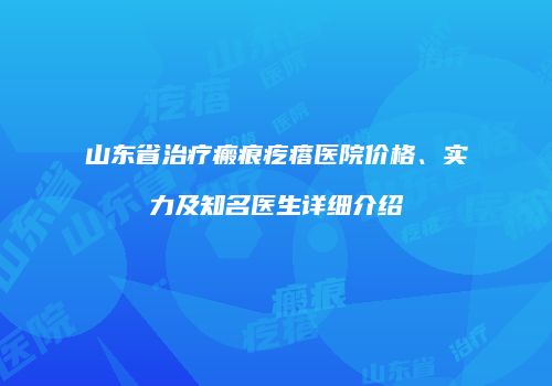 山东省治疗瘢痕疙瘩医院价格、实力及知名医生详细介绍