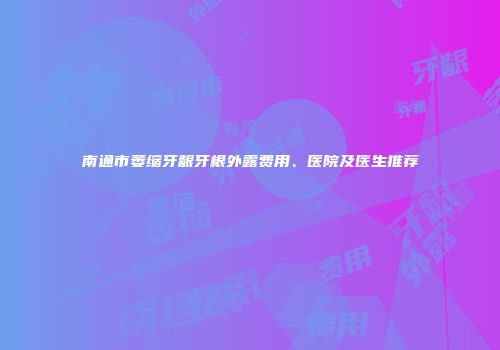 南通市萎缩牙龈牙根外露费用、医院及医生推荐
