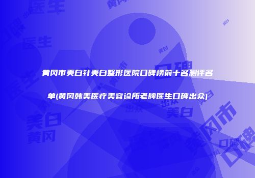 黄冈市美白针美白整形医院口碑榜前十名测评名单(黄冈韩美医疗美容诊所老牌医生口碑出众)