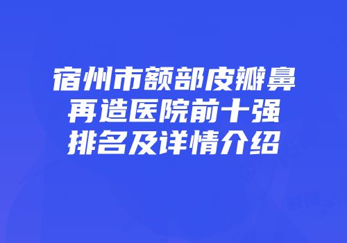 宿州市额部皮瓣鼻再造医院前十强排名及详情介绍