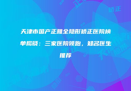 天津市国产正雅全隐形矫正医院榜单揭晓：三家医院领跑，知名医生推荐