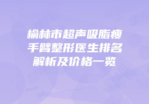 榆林市超声吸脂瘦手臂整形医生排名解析及价格一览