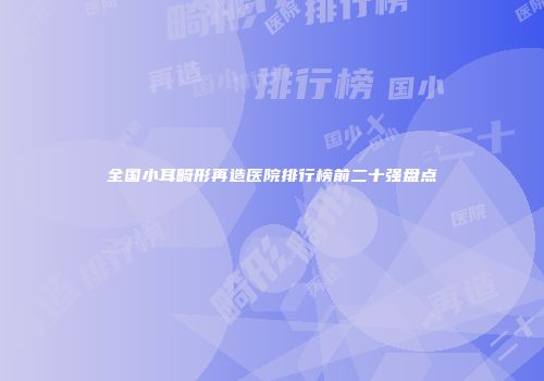 全国小耳畸形再造医院排行榜前二十强盘点