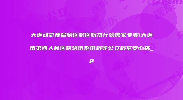 大连动氧瘦肩膀医院医院排行榜哪家专业!大连市第四人民医院烧伤整形科等公立科室安心挑_2