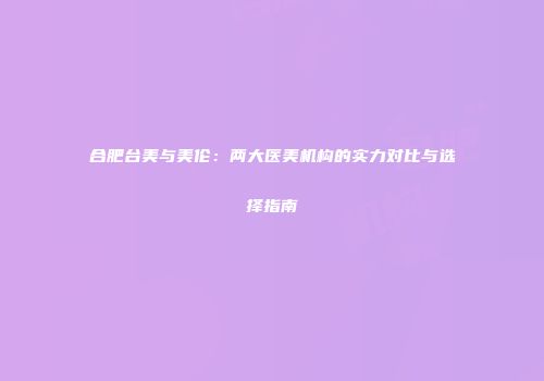 合肥台美与美伦：两大医美机构的实力对比与选择指南