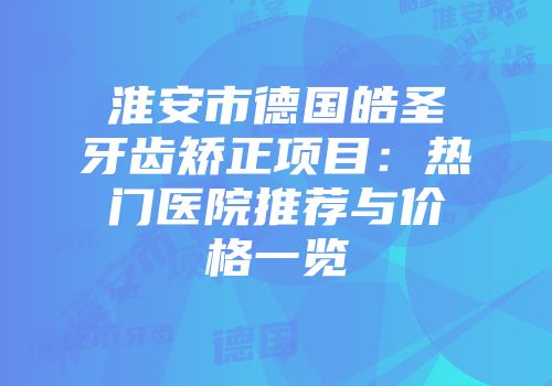 淮安市德国皓圣牙齿矫正项目：热门医院推荐与价格一览