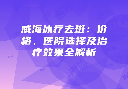 威海冰疗去斑：价格、医院选择及治疗效果全解析