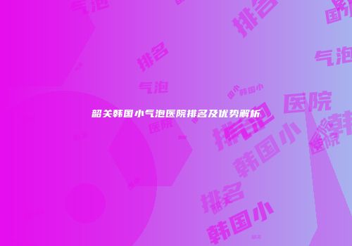 韶关韩国小气泡医院排名及优势解析