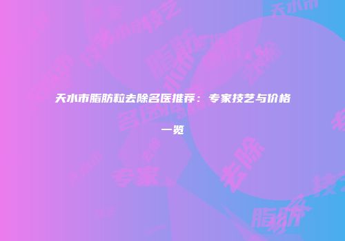 天水市脂肪粒去除名医推荐：专家技艺与价格一览