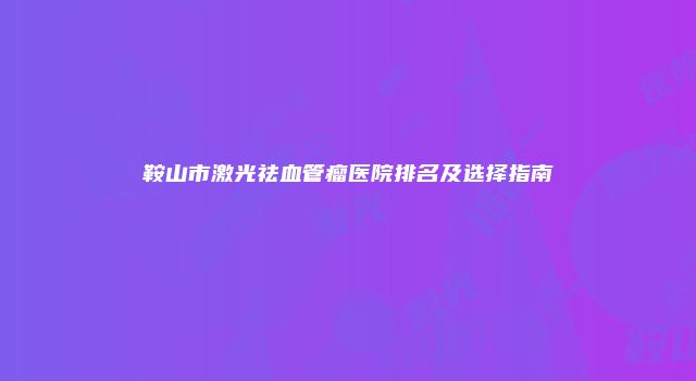 鞍山市激光祛血管瘤医院排名及选择指南