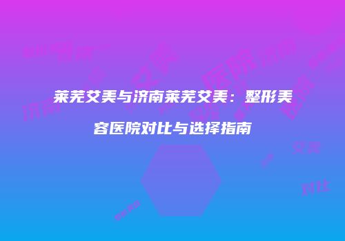 莱芜艾美与济南莱芜艾美：整形美容医院对比与选择指南