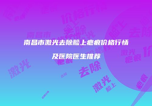 南昌市激光去除脸上疤痕价格行情及医院医生推荐