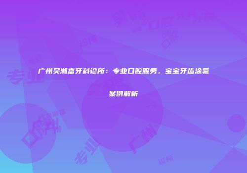 广州吴湘富牙科诊所：专业口腔服务，宝宝牙齿涂氟案例解析