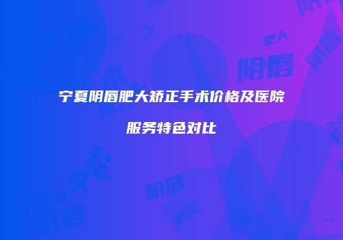 宁夏阴唇肥大矫正手术价格及医院服务特色对比