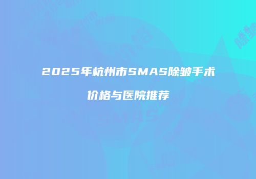 2025年杭州市SMAS除皱手术价格与医院推荐