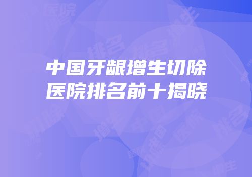 中国牙龈增生切除医院排名前十揭晓