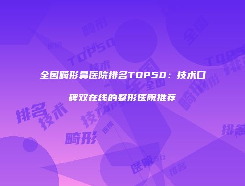 全国畸形鼻医院排名TOP50：技术口碑双在线的整形医院推荐