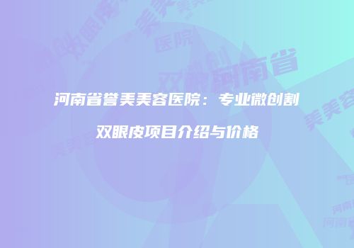 河南省誉美美容医院：专业微创割双眼皮项目介绍与价格