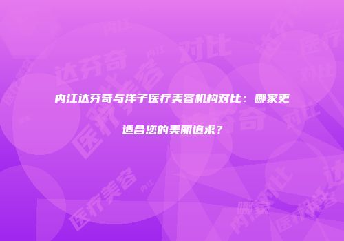 内江达芬奇与洋子医疗美容机构对比：哪家更适合您的美丽追求？
