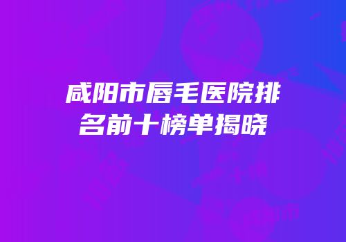 咸阳市唇毛医院排名前十榜单揭晓